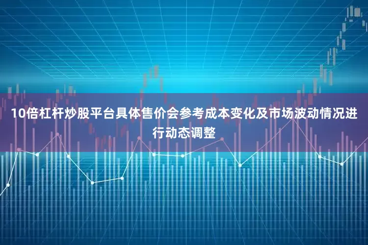 10倍杠杆炒股平台具体售价会参考成本变化及市场波动情况进行动态调整