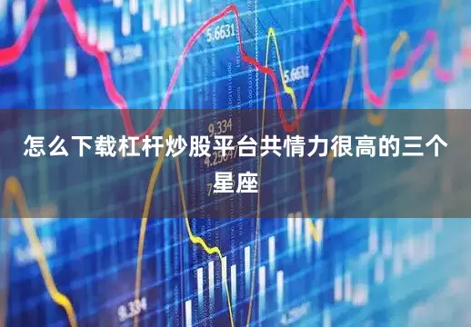怎么下载杠杆炒股平台共情力很高的三个星座