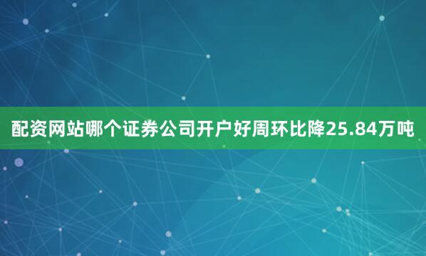 配资网站哪个证券公司开户好周环比降25.84万吨
