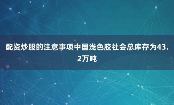 配资炒股的注意事项中国浅色胶社会总库存为43.2万吨